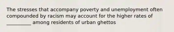 The stresses that accompany poverty and unemployment often compounded by racism may account for the higher rates of __________ among residents of urban ghettos