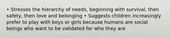 • Stresses the hierarchy of needs, beginning with survival, then safety, then love and belonging • Suggests children increasingly prefer to play with boys or girls because humans are social beings who want to be validated for who they are