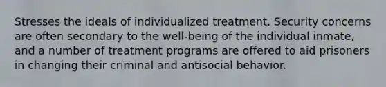 Stresses the ideals of individualized treatment. Security concerns are often secondary to the well-being of the individual inmate, and a number of treatment programs are offered to aid prisoners in changing their criminal and antisocial behavior.