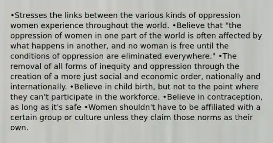 •Stresses the links between the various kinds of oppression women experience throughout the world. •Believe that "the oppression of women in one part of the world is often affected by what happens in another, and no woman is free until the conditions of oppression are eliminated everywhere." •The removal of all forms of inequity and oppression through the creation of a more just social and economic order, nationally and internationally. •Believe in child birth, but not to the point where they can't participate in the workforce. •Believe in contraception, as long as it's safe •Women shouldn't have to be affiliated with a certain group or culture unless they claim those norms as their own.