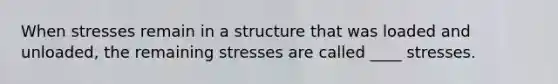 When stresses remain in a structure that was loaded and unloaded, the remaining stresses are called ____ stresses.