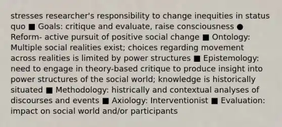 stresses researcher's responsibility to change inequities in status quo ■ Goals: critique and evaluate, raise consciousness ● Reform- active pursuit of positive social change ■ Ontology: Multiple social realities exist; choices regarding movement across realities is limited by power structures ■ Epistemology: need to engage in theory-based critique to produce insight into power structures of the social world; knowledge is historically situated ■ Methodology: histrically and contextual analyses of discourses and events ■ Axiology: Interventionist ■ Evaluation: impact on social world and/or participants