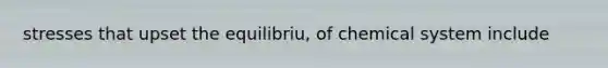 stresses that upset the equilibriu, of chemical system include