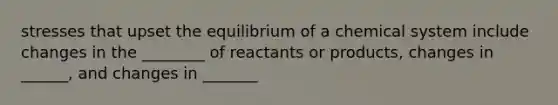 stresses that upset the equilibrium of a chemical system include changes in the ________ of reactants or products, changes in ______, and changes in _______