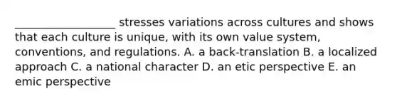 __________________ stresses variations across cultures and shows that each culture is unique, with its own value system, conventions, and regulations. A. a back-translation B. a localized approach C. a national character D. an etic perspective E. an emic perspective