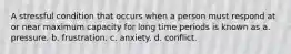 A stressful condition that occurs when a person must respond at or near maximum capacity for long time periods is known as a. pressure. b. frustration. c. anxiety. d. conflict.