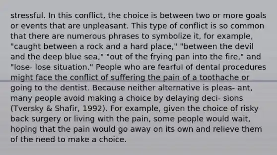 stressful. In this conflict, the choice is between two or more goals or events that are unpleasant. This type of conflict is so common that there are numerous phrases to symbolize it, for example, "caught between a rock and a hard place," "between the devil and the deep blue sea," "out of the frying pan into the fire," and "lose- lose situation." People who are fearful of dental procedures might face the conflict of suffering the pain of a toothache or going to the dentist. Because neither alternative is pleas- ant, many people avoid making a choice by delaying deci- sions (Tversky & Shafir, 1992). For example, given the choice of risky back surgery or living with the pain, some people would wait, hoping that the pain would go away on its own and relieve them of the need to make a choice.