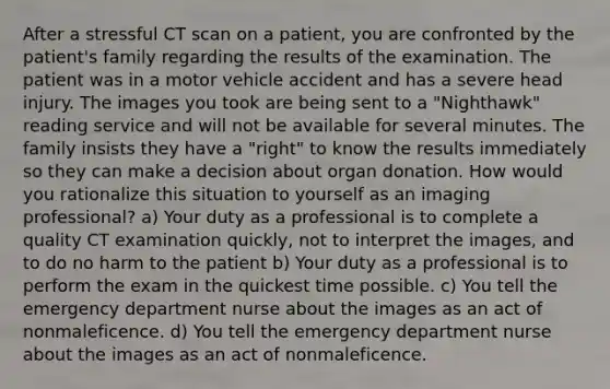 After a stressful CT scan on a patient, you are confronted by the patient's family regarding the results of the examination. The patient was in a motor vehicle accident and has a severe head injury. The images you took are being sent to a "Nighthawk" reading service and will not be available for several minutes. The family insists they have a "right" to know the results immediately so they can make a decision about organ donation. How would you rationalize this situation to yourself as an imaging professional? a) Your duty as a professional is to complete a quality CT examination quickly, not to interpret the images, and to do no harm to the patient b) Your duty as a professional is to perform the exam in the quickest time possible. c) You tell the emergency department nurse about the images as an act of nonmaleficence. d) You tell the emergency department nurse about the images as an act of nonmaleficence.