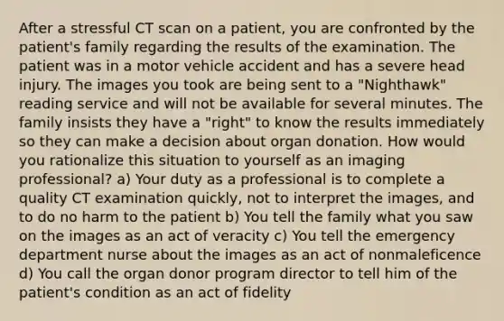 After a stressful CT scan on a patient, you are confronted by the patient's family regarding the results of the examination. The patient was in a motor vehicle accident and has a severe head injury. The images you took are being sent to a "Nighthawk" reading service and will not be available for several minutes. The family insists they have a "right" to know the results immediately so they can make a decision about organ donation. How would you rationalize this situation to yourself as an imaging professional? a) Your duty as a professional is to complete a quality CT examination quickly, not to interpret the images, and to do no harm to the patient b) You tell the family what you saw on the images as an act of veracity c) You tell the emergency department nurse about the images as an act of nonmaleficence d) You call the organ donor program director to tell him of the patient's condition as an act of fidelity