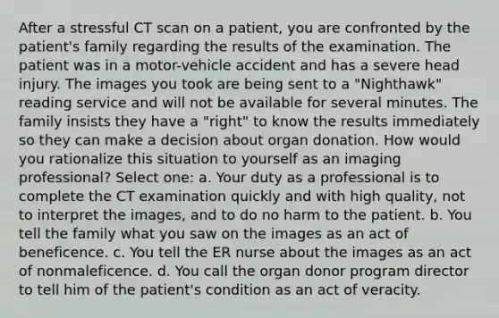 After a stressful CT scan on a patient, you are confronted by the patient's family regarding the results of the examination. The patient was in a motor-vehicle accident and has a severe head injury. The images you took are being sent to a "Nighthawk" reading service and will not be available for several minutes. The family insists they have a "right" to know the results immediately so they can make a decision about organ donation. How would you rationalize this situation to yourself as an imaging professional? Select one: a. Your duty as a professional is to complete the CT examination quickly and with high quality, not to interpret the images, and to do no harm to the patient. b. You tell the family what you saw on the images as an act of beneficence. c. You tell the ER nurse about the images as an act of nonmaleficence. d. You call the organ donor program director to tell him of the patient's condition as an act of veracity.