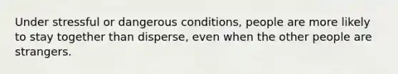 Under stressful or dangerous conditions, people are more likely to stay together than disperse, even when the other people are strangers.