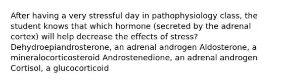 After having a very stressful day in pathophysiology class, the student knows that which hormone (secreted by the adrenal cortex) will help decrease the effects of stress? Dehydroepiandrosterone, an adrenal androgen Aldosterone, a mineralocorticosteroid Androstenedione, an adrenal androgen Cortisol, a glucocorticoid