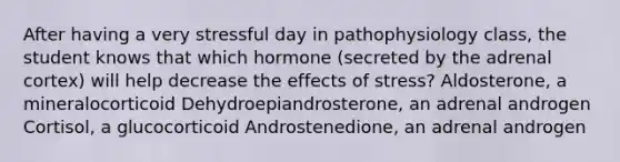 After having a very stressful day in pathophysiology class, the student knows that which hormone (secreted by the adrenal cortex) will help decrease the effects of stress? Aldosterone, a mineralocorticoid Dehydroepiandrosterone, an adrenal androgen Cortisol, a glucocorticoid Androstenedione, an adrenal androgen