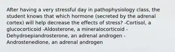 After having a very stressful day in pathophysiology class, the student knows that which hormone (secreted by the adrenal cortex) will help decrease the effects of stress? -Cortisol, a glucocorticoid -Aldosterone, a mineralocorticoid -Dehydroepiandrosterone, an adrenal androgen -Androstenedione, an adrenal androgen