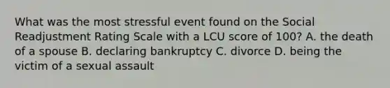 What was the most stressful event found on the Social Readjustment Rating Scale with a LCU score of 100? A. the death of a spouse B. declaring bankruptcy C. divorce D. being the victim of a sexual assault