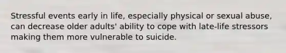 Stressful events early in life, especially physical or sexual abuse, can decrease older adults' ability to cope with late-life stressors making them more vulnerable to suicide.