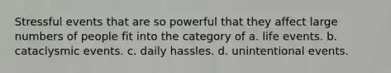 Stressful events that are so powerful that they affect large numbers of people fit into the category of a. life events. b. cataclysmic events. c. daily hassles. d. unintentional events.