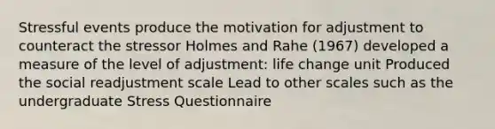 Stressful events produce the motivation for adjustment to counteract the stressor Holmes and Rahe (1967) developed a measure of the level of adjustment: life change unit Produced the social readjustment scale Lead to other scales such as the undergraduate Stress Questionnaire