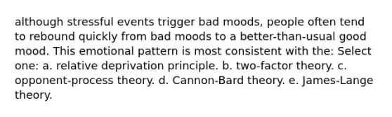 although stressful events trigger bad moods, people often tend to rebound quickly from bad moods to a better-than-usual good mood. This emotional pattern is most consistent with the: Select one: a. relative deprivation principle. b. two-factor theory. c. opponent-process theory. d. Cannon-Bard theory. e. James-Lange theory.