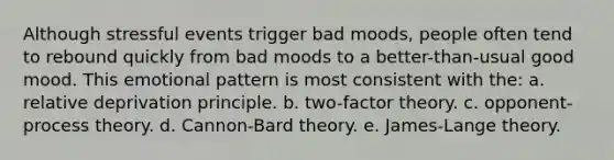 Although stressful events trigger bad moods, people often tend to rebound quickly from bad moods to a better-than-usual good mood. This emotional pattern is most consistent with the: a. relative deprivation principle. b. two-factor theory. c. opponent-process theory. d. Cannon-Bard theory. e. James-Lange theory.