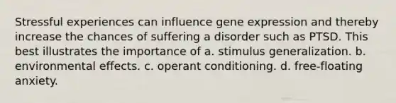 Stressful experiences can influence <a href='https://www.questionai.com/knowledge/kFtiqWOIJT-gene-expression' class='anchor-knowledge'>gene expression</a> and thereby increase the chances of suffering a disorder such as PTSD. This best illustrates the importance of a. <a href='https://www.questionai.com/knowledge/kc46krCYh1-stimulus-generalization' class='anchor-knowledge'>stimulus generalization</a>. b. environmental effects. c. <a href='https://www.questionai.com/knowledge/kcaiZj2J12-operant-conditioning' class='anchor-knowledge'>operant conditioning</a>. d. free-floating anxiety.