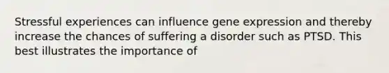 Stressful experiences can influence <a href='https://www.questionai.com/knowledge/kFtiqWOIJT-gene-expression' class='anchor-knowledge'>gene expression</a> and thereby increase the chances of suffering a disorder such as PTSD. This best illustrates the importance of