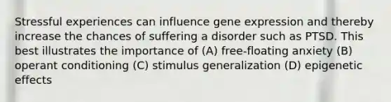 Stressful experiences can influence <a href='https://www.questionai.com/knowledge/kFtiqWOIJT-gene-expression' class='anchor-knowledge'>gene expression</a> and thereby increase the chances of suffering a disorder such as PTSD. This best illustrates the importance of (A) free-floating anxiety (B) <a href='https://www.questionai.com/knowledge/kcaiZj2J12-operant-conditioning' class='anchor-knowledge'>operant conditioning</a> (C) <a href='https://www.questionai.com/knowledge/kc46krCYh1-stimulus-generalization' class='anchor-knowledge'>stimulus generalization</a> (D) epigenetic effects