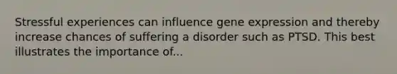 Stressful experiences can influence gene expression and thereby increase chances of suffering a disorder such as PTSD. This best illustrates the importance of...