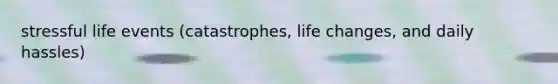 stressful life events (catastrophes, life changes, and daily hassles)