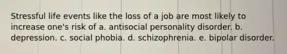 Stressful life events like the loss of a job are most likely to increase one's risk of a. antisocial personality disorder. b. depression. c. social phobia. d. schizophrenia. e. bipolar disorder.