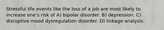 Stressful life events like the loss of a job are most likely to increase one's risk of A) bipolar disorder. B) depression. C) disruptive mood dysregulation disorder. D) linkage analysis.