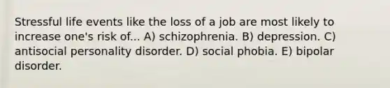 Stressful life events like the loss of a job are most likely to increase one's risk of... A) schizophrenia. B) depression. C) antisocial personality disorder. D) social phobia. E) bipolar disorder.