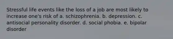 Stressful life events like the loss of a job are most likely to increase one's risk of a. schizophrenia. b. depression. c. antisocial personality disorder. d. social phobia. e. bipolar disorder