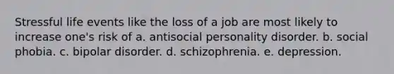 Stressful life events like the loss of a job are most likely to increase one's risk of a. antisocial personality disorder. b. social phobia. c. bipolar disorder. d. schizophrenia. e. depression.