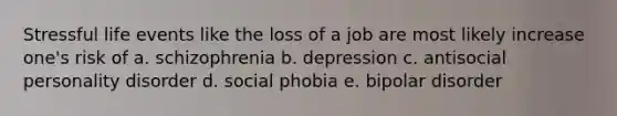 Stressful life events like the loss of a job are most likely increase one's risk of a. schizophrenia b. depression c. antisocial personality disorder d. social phobia e. bipolar disorder