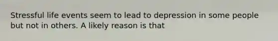 Stressful life events seem to lead to depression in some people but not in others. A likely reason is that