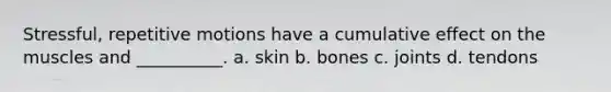 Stressful, repetitive motions have a cumulative effect on the muscles and __________. a. skin b. bones c. joints d. tendons
