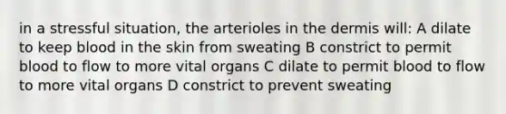 in a stressful situation, the arterioles in <a href='https://www.questionai.com/knowledge/kEsXbG6AwS-the-dermis' class='anchor-knowledge'>the dermis</a> will: A dilate to keep blood in the skin from sweating B constrict to permit blood to flow to more vital organs C dilate to permit blood to flow to more vital organs D constrict to prevent sweating