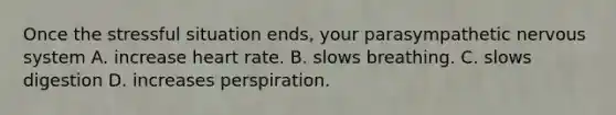 Once the stressful situation ends, your parasympathetic <a href='https://www.questionai.com/knowledge/kThdVqrsqy-nervous-system' class='anchor-knowledge'>nervous system</a> A. increase heart rate. B. slows breathing. C. slows digestion D. increases perspiration.