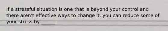 If a stressful situation is one that is beyond your control and there aren't effective ways to change it, you can reduce some of your stress by ______.