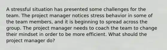 A stressful situation has presented some challenges for the team. The project manager notices stress behavior in some of the team members, and it is beginning to spread across the group. The project manager needs to coach the team to change their mindset in order to be more efficient. What should the project manager do?