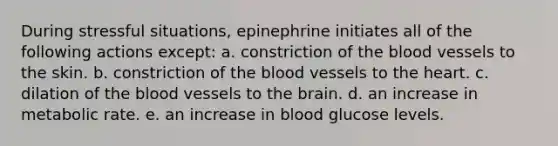 During stressful situations, epinephrine initiates all of the following actions except: a. constriction of the blood vessels to the skin. b. constriction of the blood vessels to the heart. c. dilation of the blood vessels to the brain. d. an increase in metabolic rate. e. an increase in blood glucose levels.