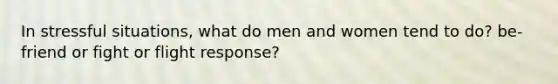 In stressful situations, what do men and women tend to do? be-friend or fight or flight response?