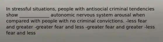 In stressful situations, people with antisocial criminal tendencies show _____________ autonomic nervous system arousal when compared with people with no criminal convictions. -less fear and greater -greater fear and less -greater fear and greater -less fear and less