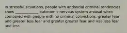 In stressful situations, people with antisocial criminal tendencies show _____________ autonomic nervous system arousal when compared with people with no criminal convictions. greater fear and greater less fear and greater greater fear and less less fear and less