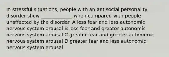 In stressful situations, people with an antisocial personality disorder show _____________ when compared with people unaffected by the disorder. A less fear and less autonomic nervous system arousal B less fear and greater autonomic nervous system arousal C greater fear and greater autonomic nervous system arousal D greater fear and less autonomic nervous system arousal