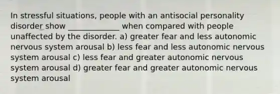 In stressful situations, people with an antisocial personality disorder show _____________ when compared with people unaffected by the disorder. a) greater fear and less autonomic nervous system arousal b) less fear and less autonomic nervous system arousal c) less fear and greater autonomic nervous system arousal d) greater fear and greater autonomic nervous system arousal