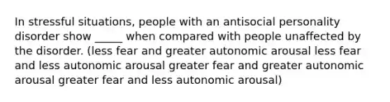 In stressful situations, people with an antisocial personality disorder show _____ when compared with people unaffected by the disorder. (less fear and greater autonomic arousal less fear and less autonomic arousal greater fear and greater autonomic arousal greater fear and less autonomic arousal)