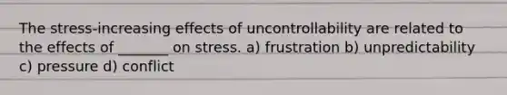 The stress-increasing effects of uncontrollability are related to the effects of _______ on stress. a) frustration b) unpredictability c) pressure d) conflict