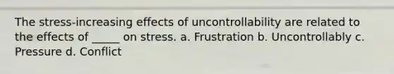 The stress-increasing effects of uncontrollability are related to the effects of _____ on stress. a. Frustration b. Uncontrollably c. Pressure d. Conflict